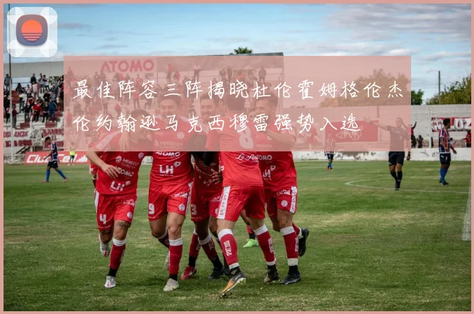 最佳阵容三阵揭晓杜伦霍姆格伦杰伦约翰逊马克西穆雷强势入选