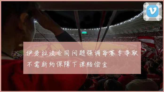 伊劳拉谈合同问题强调每赛季争取不需新约保障下课赔偿金