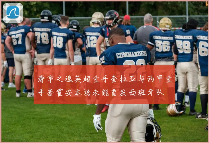 奢华之选英超金手套拉亚与西甲金手套霍安本场未能首发西班牙队