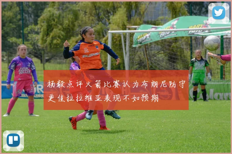 杨毅点评火箭比赛认为布朗尼防守更佳拉拉维亚表现不如预期