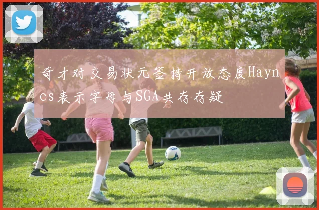 奇才对交易状元签持开放态度Haynes表示字母与SGA共存存疑
