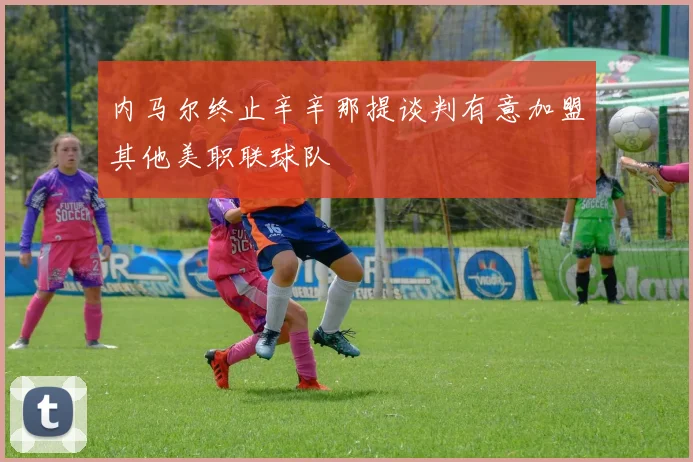 内马尔终止辛辛那提谈判有意加盟其他美职联球队