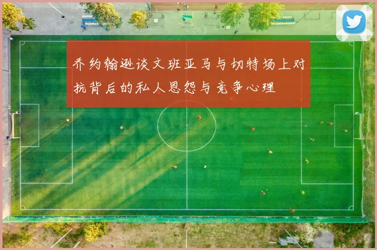 乔约翰逊谈文班亚马与切特场上对抗背后的私人恩怨与竞争心理