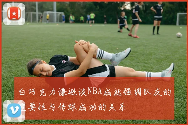 白巧克力谦逊谈NBA成就强调队友的重要性与传球成功的关系