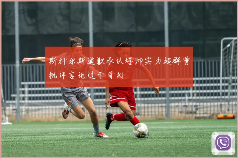 斯科尔斯道歉承认塔帅实力超群曾批评言论过于苛刻