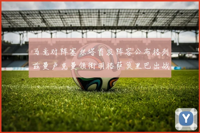 马竞对阵塞尔塔首发阵容公布格列兹曼卢克曼领衔明格萨莫里巴出战